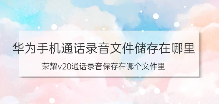 华为手机通话录音文件储存在哪里 荣耀v20通话录音保存在哪个文件里？